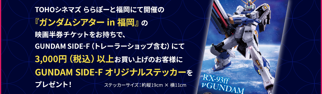 TOHOシネマズ ららぽーと福岡にて開催の『ガンダムシアター in 福岡』の映画半券チケットをお持ちで、GUNDAM SIDE-F（トレーラーショップ含む）にて3,000円（税込）以上お買い上げのお客様にGUNDAM SIDE-F オリジナルステッカーをプレゼント！ ステッカーサイズ：約縦19cm × 横11cm