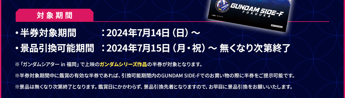 対象期間 ・半券対象期間：2024年7月14日（日）～ ・景品引き換え可能期間：2024年7月15日（月・祝）～ 無くなり次第終了 ※「ガンダムシアター in 福岡」で上映のガンダムシリーズ作品の半券が対象となります。 ※半券対象期間中に鑑賞の有効な半券であれば、引換可能期間内のGUNDAM SIDE-Fでのお買い物の際に半券をご提示可能です。 ※景品は無くなり次第終了となります。鑑賞日にかかわらず、景品引換先着となりますので、お早目に景品引換をお願いいたします。