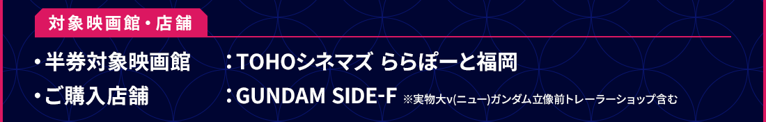 対象映画館・店舗 ・半券対象映画館：TOHOシネマズ ららぽーと福岡 ・ご購入店舗：GUNDAM SIDE-F ※実物大ν(ニュー)ガンダム立像前トレーラーショップ含む