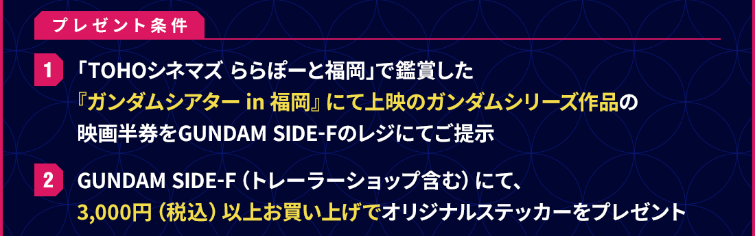 プレゼント条件 1 「TOHOシネマズ ららぽーと福岡」で鑑賞した『ガンダムシアター in 福岡』にて上映のガンダムシリーズ作品の映画半券をGUNDAM SIDE-Fのレジにてご提示 2 GUNDAM SIDE-F（トレーラーショップ含む）にて、3,000円（税込）以上お買い上げでオリジナルステッカーをプレゼント