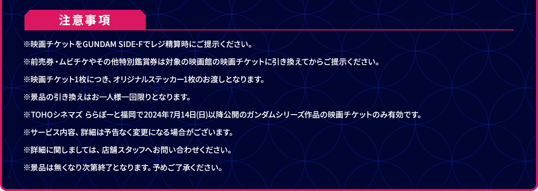 注意事項 ※映画チケットをGUNDAM SIDE-Fでレジ精算時にご提示ください。 ※前売券・ムビチケやその他特別鑑賞券は対象の映画館の映画チケットに引き換えてからご提示ください。 ※映画チケット1枚につき、オリジナルステッカー1枚のお渡しとなります。 ※景品の引き換えはお一人様一回限りとなります。 ※TOHOシネマズ ららぽーと福岡で2024年7月14日(日)以降公開のガンダムシリーズ作品の映画チケットのみ有効です。 ※サービス内容、詳細は予告なく変更になる場合がございます。 ※詳細に関しましては、店舗スタッフへお問い合わせください。 ※景品は無くなり次第終了となります。予めご了承ください。